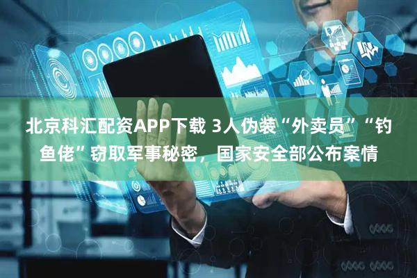 北京科汇配资APP下载 3人伪装“外卖员”“钓鱼佬”窃取军事秘密，国家安全部公布案情