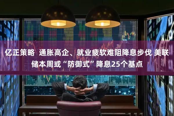 亿正策略  通胀高企、就业疲软难阻降息步伐 美联储本周或“防御式”降息25个基点