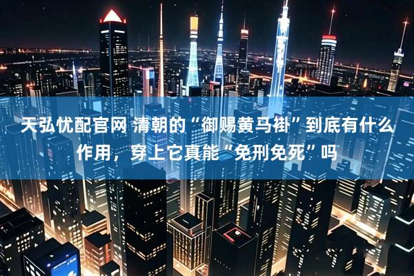 天弘忧配官网 清朝的“御赐黄马褂”到底有什么作用，穿上它真能“免刑免死”吗