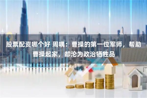 股票配资哪个好 周喁：曹操的第一位军师，帮助曹操起家，却沦为政治牺牲品