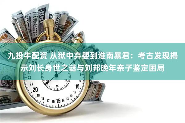 九投牛配资 从狱中弃婴到淮南暴君：考古发现揭示刘长身世之谜与刘邦晚年亲子鉴定困局