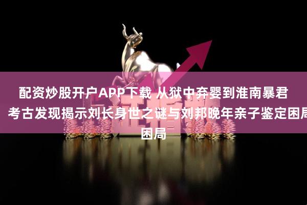 配资炒股开户APP下载 从狱中弃婴到淮南暴君：考古发现揭示刘长身世之谜与刘邦晚年亲子鉴定困局