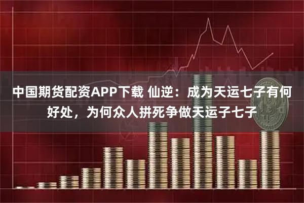 中国期货配资APP下载 仙逆：成为天运七子有何好处，为何众人拼死争做天运子七子