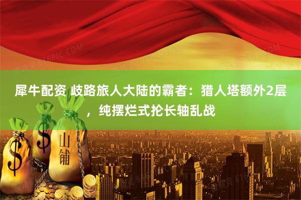 犀牛配资 歧路旅人大陆的霸者：猎人塔额外2层，纯摆烂式抡长轴乱战