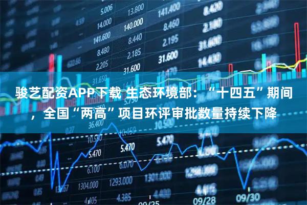 骏艺配资APP下载 生态环境部：“十四五”期间，全国“两高”项目环评审批数量持续下降