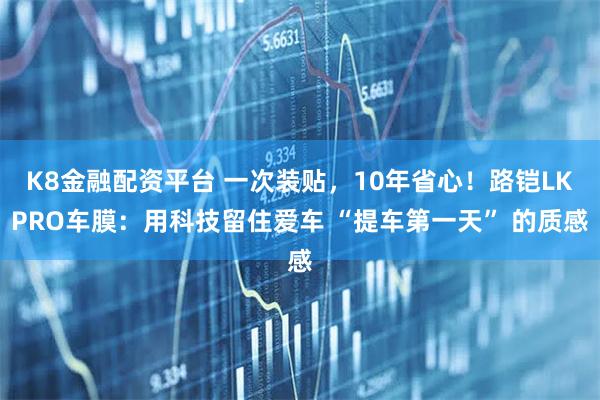 K8金融配资平台 一次装贴，10年省心！路铠LKPRO车膜：用科技留住爱车 “提车第一天” 的质感