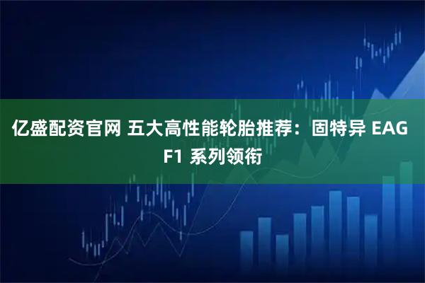 亿盛配资官网 五大高性能轮胎推荐：固特异 EAG F1 系列领衔