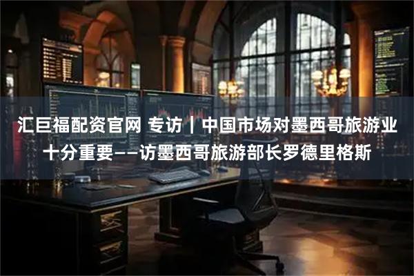 汇巨福配资官网 专访｜中国市场对墨西哥旅游业十分重要——访墨西哥旅游部长罗德里格斯