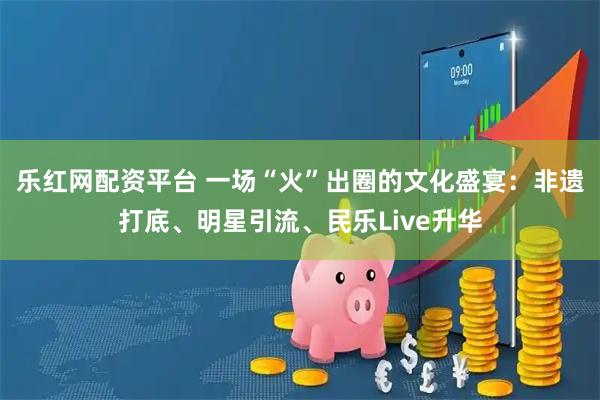 乐红网配资平台 一场“火”出圈的文化盛宴：非遗打底、明星引流、民乐Live升华