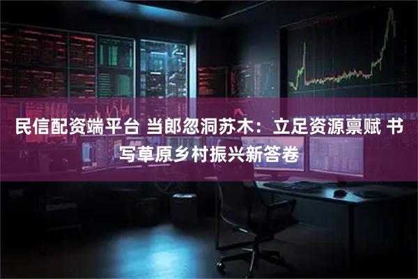 民信配资端平台 当郎忽洞苏木：立足资源禀赋 书写草原乡村振兴新答卷