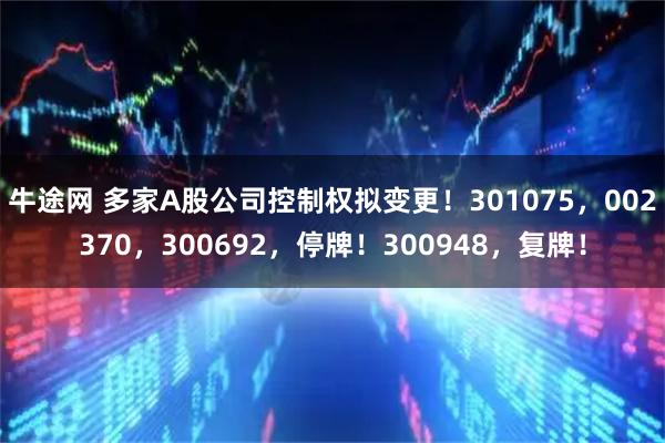 牛途网 多家A股公司控制权拟变更！301075，002370，300692，停牌！300948，复牌！