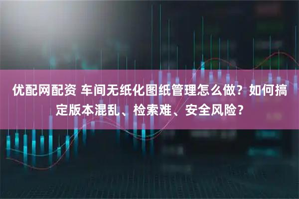 优配网配资 车间无纸化图纸管理怎么做？如何搞定版本混乱、检索难、安全风险？