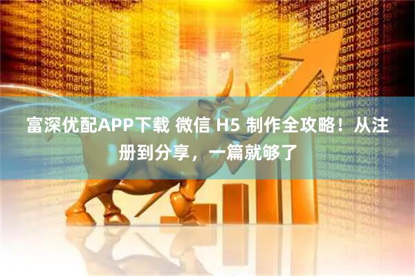 富深优配APP下载 微信 H5 制作全攻略！从注册到分享，一篇就够了
