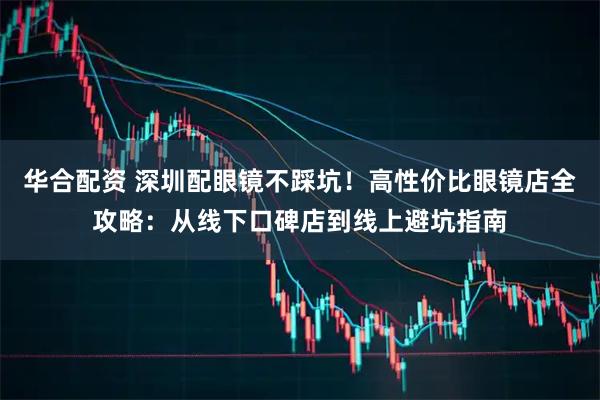 华合配资 深圳配眼镜不踩坑！高性价比眼镜店全攻略：从线下口碑店到线上避坑指南