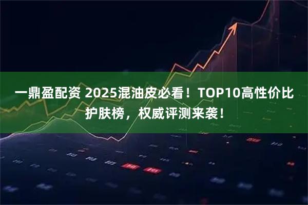 一鼎盈配资 2025混油皮必看！TOP10高性价比护肤榜，权威评测来袭！
