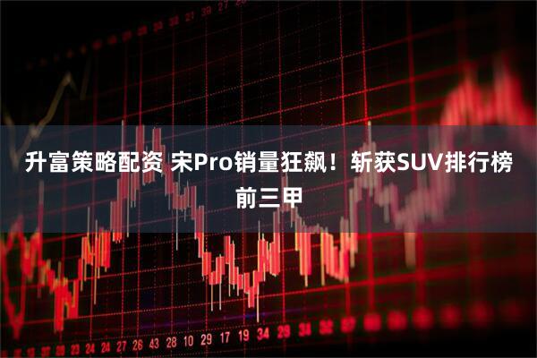 升富策略配资 宋Pro销量狂飙！斩获SUV排行榜前三甲