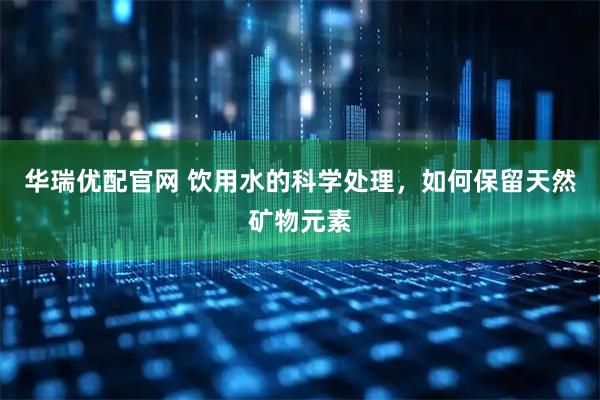 华瑞优配官网 饮用水的科学处理，如何保留天然矿物元素