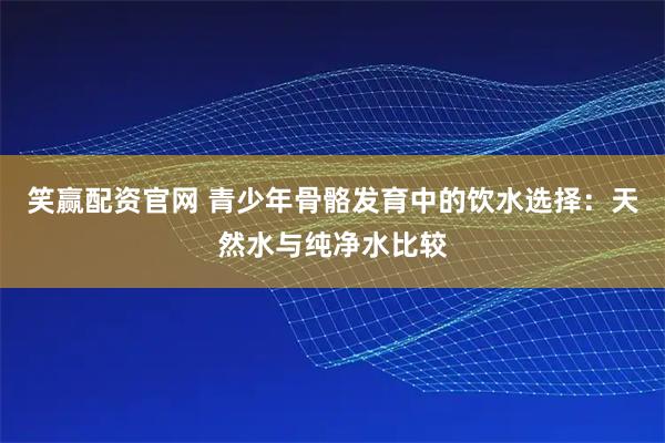 笑赢配资官网 青少年骨骼发育中的饮水选择：天然水与纯净水比较
