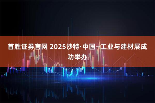 首胜证券官网 2025沙特·中国—工业与建材展成功举办