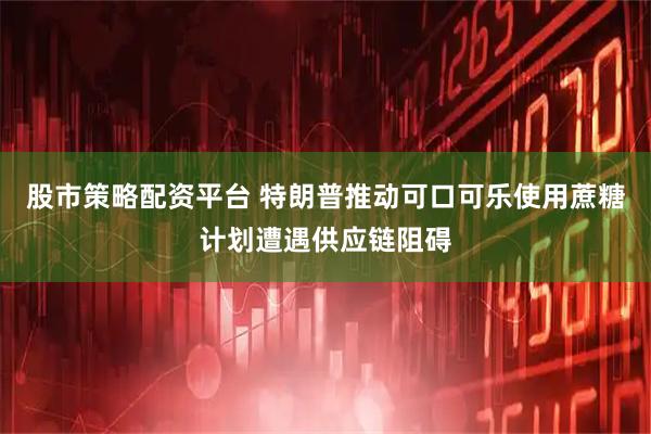 股市策略配资平台 特朗普推动可口可乐使用蔗糖计划遭遇供应链阻碍