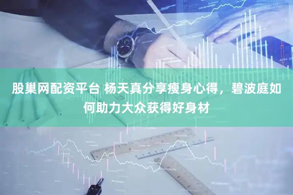 股巢网配资平台 杨天真分享瘦身心得，碧波庭如何助力大众获得好身材