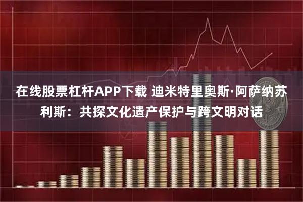 在线股票杠杆APP下载 迪米特里奥斯·阿萨纳苏利斯：共探文化遗产保护与跨文明对话