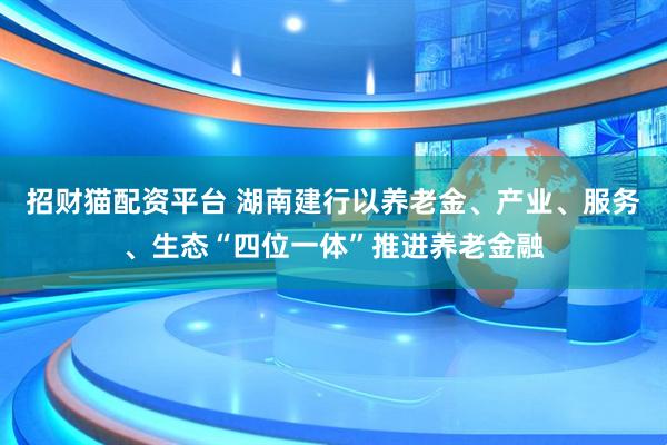 招财猫配资平台 湖南建行以养老金、产业、服务、生态“四位一体”推进养老金融