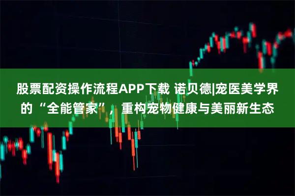 股票配资操作流程APP下载 诺贝德|宠医美学界的 “全能管家”，重构宠物健康与美丽新生态