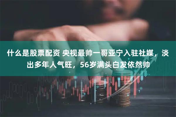 什么是股票配资 央视最帅一哥亚宁入驻社媒，淡出多年人气旺，56岁满头白发依然帅