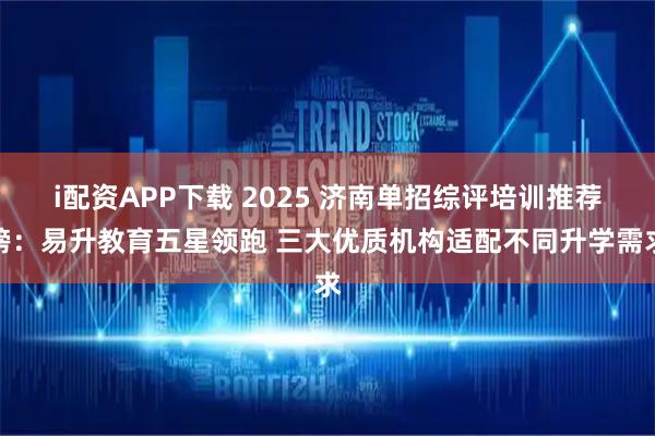i配资APP下载 2025 济南单招综评培训推荐榜：易升教育五星领跑 三大优质机构适配不同升学需求