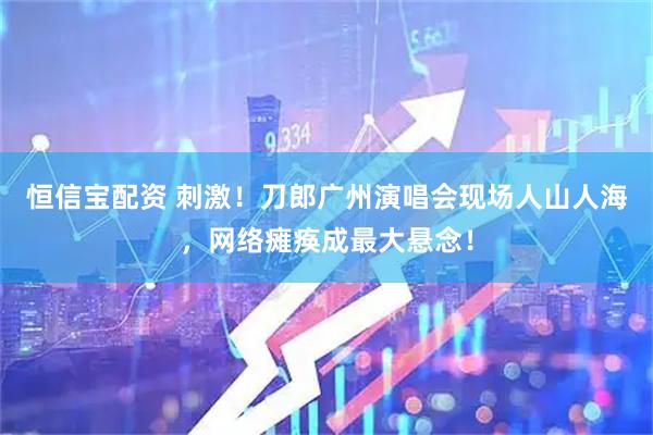 恒信宝配资 刺激！刀郎广州演唱会现场人山人海，网络瘫痪成最大悬念！