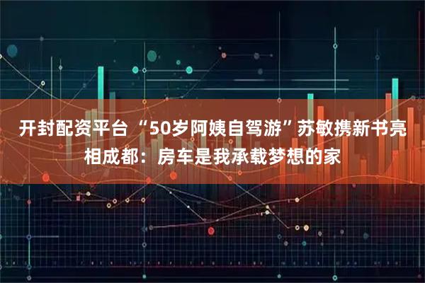 开封配资平台 “50岁阿姨自驾游”苏敏携新书亮相成都：房车是我承载梦想的家