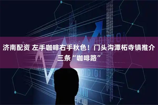 济南配资 左手咖啡右手秋色！门头沟潭柘寺镇推介三条“咖啡路”