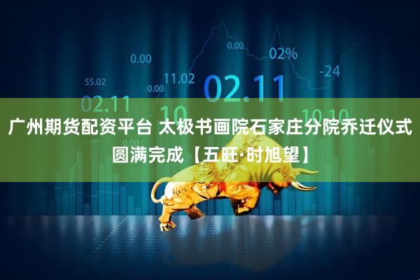 广州期货配资平台 太极书画院石家庄分院乔迁仪式圆满完成【五旺·时旭望】