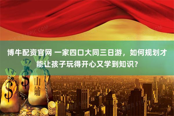 博牛配资官网 一家四口大同三日游，如何规划才能让孩子玩得开心又学到知识？