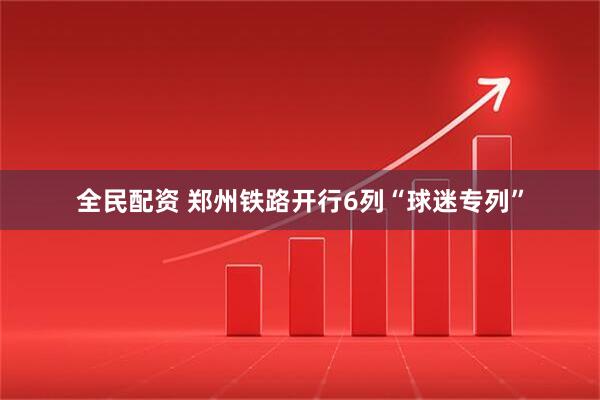 全民配资 郑州铁路开行6列“球迷专列”