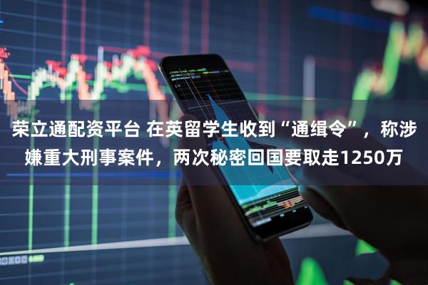 荣立通配资平台 在英留学生收到“通缉令”，称涉嫌重大刑事案件，两次秘密回国要取走1250万