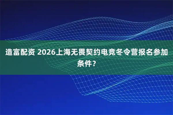 造富配资 2026上海无畏契约电竞冬令营报名参加条件？
