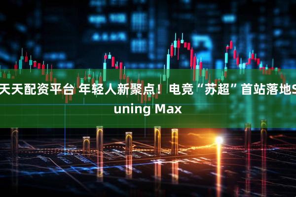 天天配资平台 年轻人新聚点！电竞“苏超”首站落地Suning Max