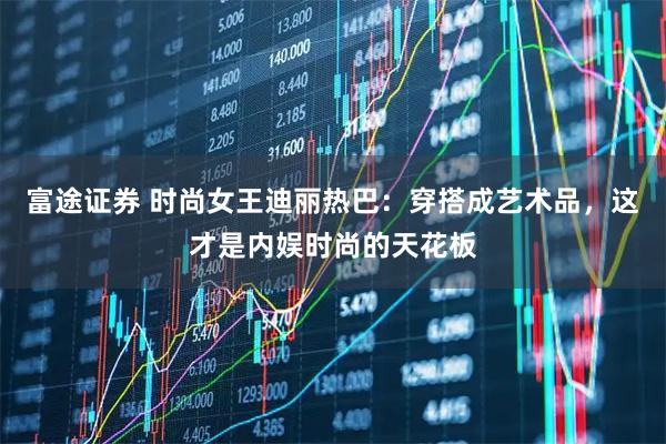富途证券 时尚女王迪丽热巴：穿搭成艺术品，这才是内娱时尚的天花板