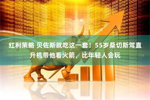 红利策略 贝佐斯就吃这一套！55岁桑切斯驾直升机带他看火箭，比年轻人会玩