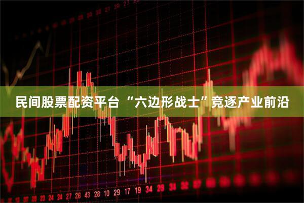 民间股票配资平台 “六边形战士”竞逐产业前沿