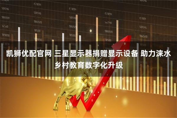 凯狮优配官网 三星显示器捐赠显示设备 助力涞水乡村教育数字化升级