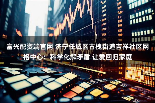 富兴配资端官网 济宁任城区古槐街道吉祥社区网格中心：科学化解矛盾 让爱回归家庭
