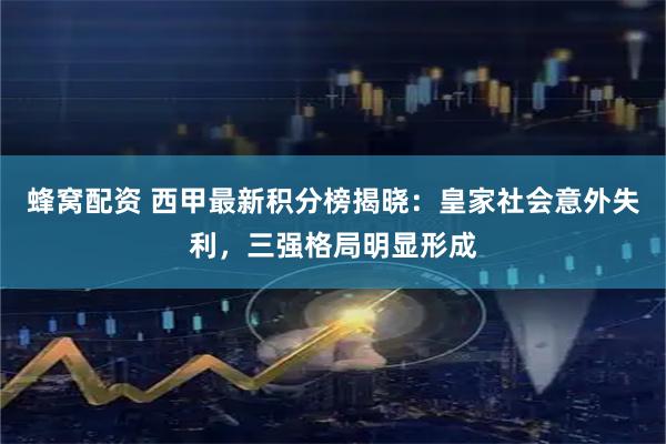蜂窝配资 西甲最新积分榜揭晓：皇家社会意外失利，三强格局明显形成