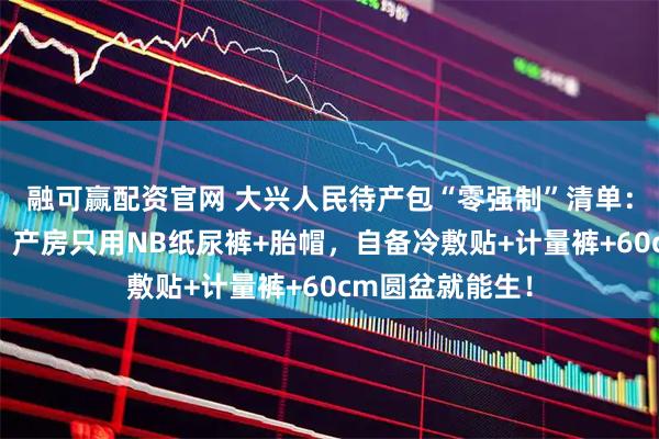 融可赢配资官网 大兴人民待产包“零强制”清单：医院不发套装，产房只用NB纸尿裤+胎帽，自备冷敷贴+计量裤+60cm圆盆就能生！