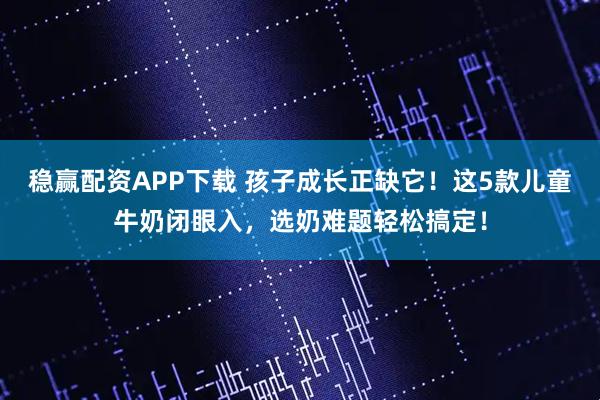 稳赢配资APP下载 孩子成长正缺它！这5款儿童牛奶闭眼入，选奶难题轻松搞定！