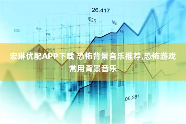 宏琳优配APP下载 恐怖背景音乐推荐,恐怖游戏常用背景音乐