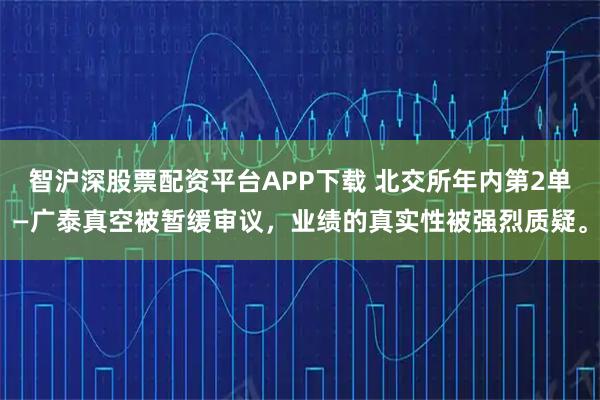 智沪深股票配资平台APP下载 北交所年内第2单—广泰真空被暂缓审议，业绩的真实性被强烈质疑。