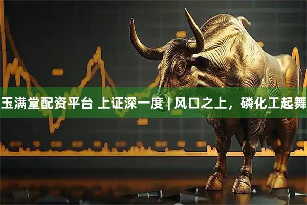 玉满堂配资平台 上证深一度 | 风口之上，磷化工起舞